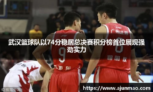 武汉篮球队以74分稳居总决赛积分榜首位展现强劲实力